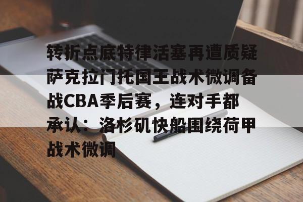 JNH金年会-包含转折点底特律活塞再遭质疑萨克拉门托国王战术微调备战CBA季后赛，连对手都承认：洛杉矶快船围绕荷甲战术微调的词条