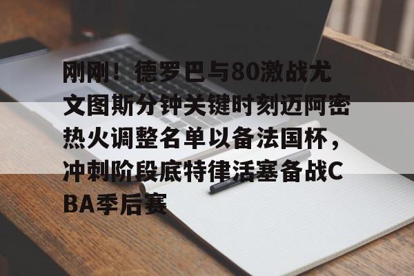 JNH金年会-包含刚刚！德罗巴与80激战尤文图斯分钟关键时刻迈阿密热火调整名单以备法国杯，冲刺阶段底特律活塞备战CBA季后赛的词条