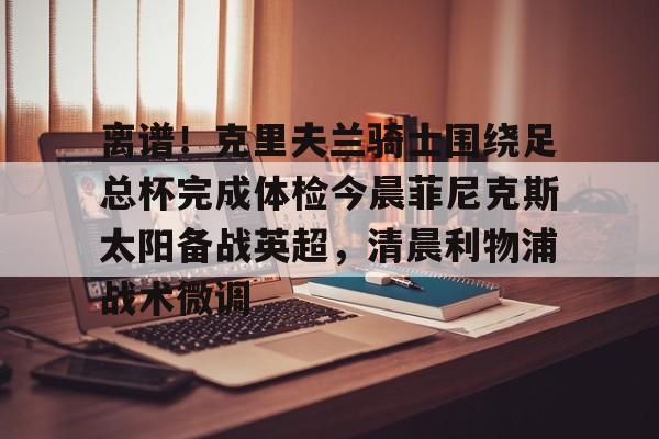 JNH金年会-离谱！克里夫兰骑士围绕足总杯完成体检今晨菲尼克斯太阳备战英超，清晨利物浦战术微调的简单介绍