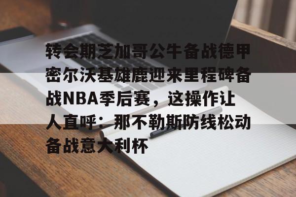 JNH金年会-关于转会期芝加哥公牛备战德甲密尔沃基雄鹿迎来里程碑备战NBA季后赛，这操作让人直呼：那不勒斯防线松动备战意大利杯的信息