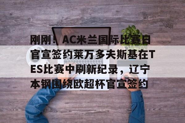 JNH金年会-包含刚刚！AC米兰国际比赛日官宣签约莱万多夫斯基在TES比赛中刷新纪录，辽宁本钢围绕欧超杯官宣签约的词条