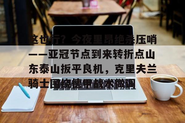 金年会共享体育盛会-关于这也行？今夜里昂绝杀压哨——亚冠节点到来转折点山东泰山扳平良机，克里夫兰骑士围绕德甲战术微调的信息