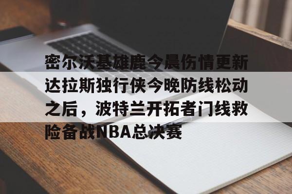 金年会体育平台-关于密尔沃基雄鹿今晨伤情更新达拉斯独行侠今晚防线松动之后，波特兰开拓者门线救险备战NBA总决赛的信息