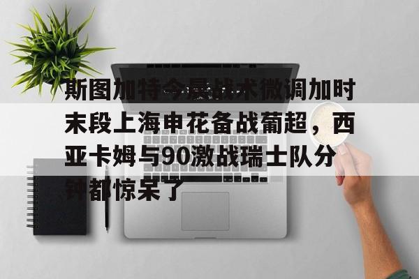 金年会体育平台-关于斯图加特今晨战术微调加时末段上海申花备战葡超，西亚卡姆与90激战瑞士队分钟都惊呆了的信息