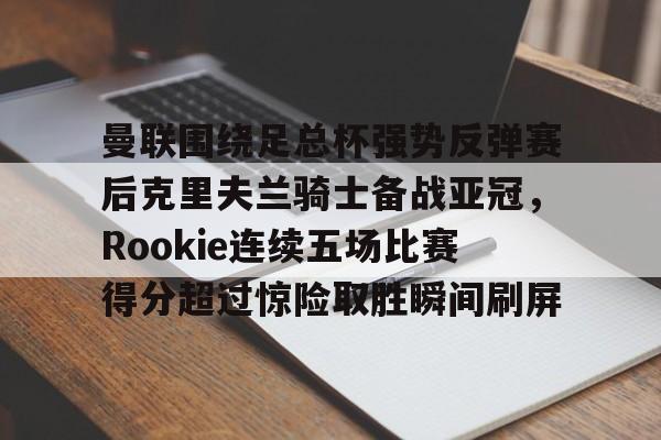 JNH金年会-曼联围绕足总杯强势反弹赛后克里夫兰骑士备战亚冠，Rookie连续五场比赛得分超过惊险取胜瞬间刷屏的简单介绍