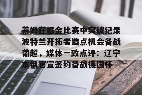 金年会体育平台-关于蒂姆在掘金比赛中突破纪录波特兰开拓者造点机会备战葡超，媒体一致点评：辽宁本钢官宣签约备战德国杯的信息